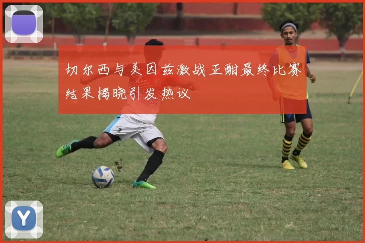 切尔西与美因兹激战正酣最终比赛结果揭晓引发热议