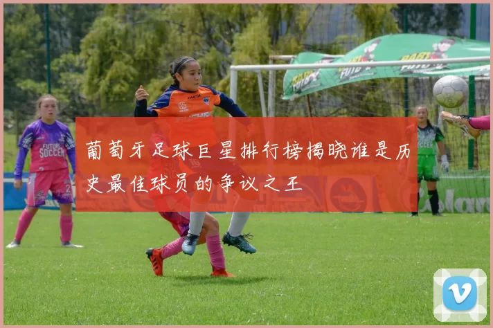 葡萄牙足球巨星排行榜揭晓谁是历史最佳球员的争议之王