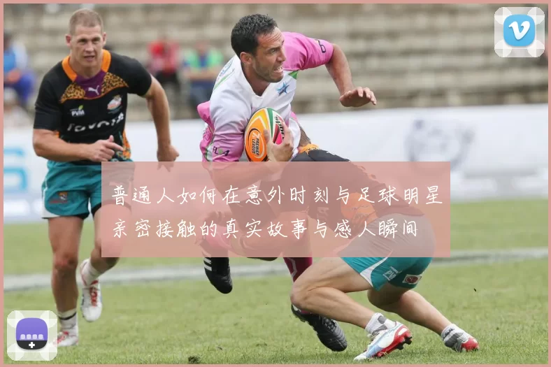 普通人如何在意外时刻与足球明星亲密接触的真实故事与感人瞬间