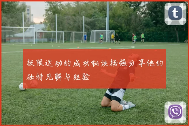极限运动的成功秘诀杨强分享他的独特见解与经验