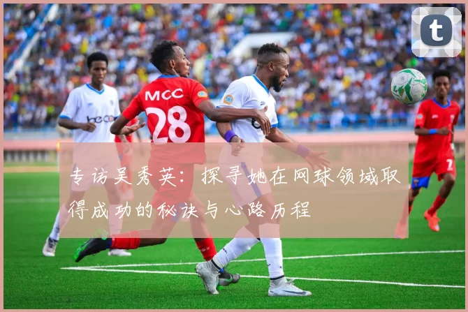 专访吴秀英：探寻她在网球领域取得成功的秘诀与心路历程
