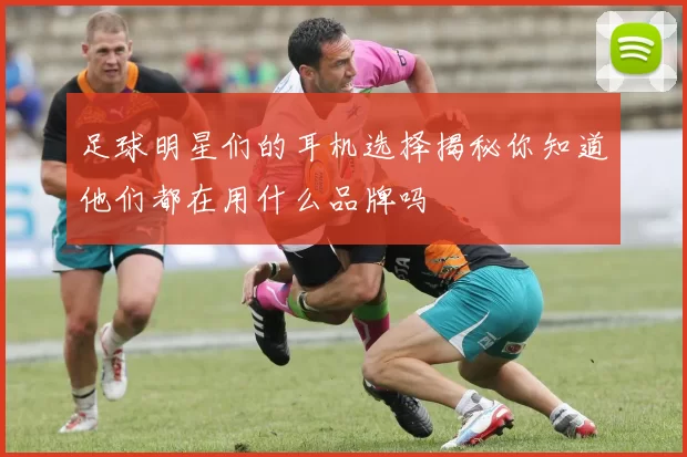足球明星们的耳机选择揭秘你知道他们都在用什么品牌吗