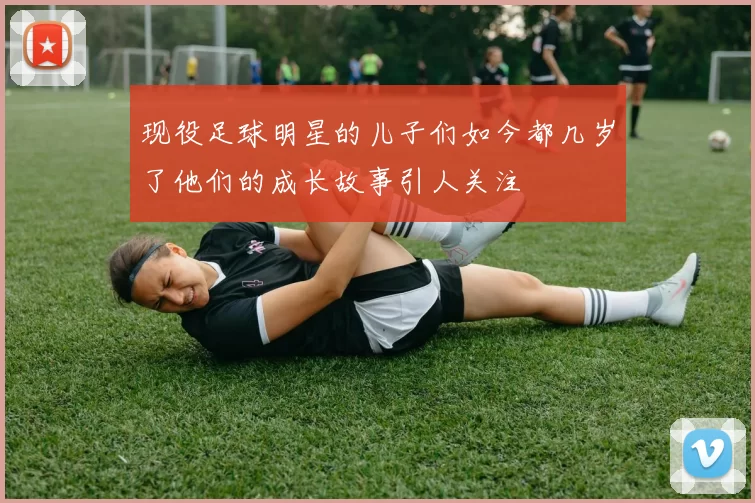 现役足球明星的儿子们如今都几岁了他们的成长故事引人关注