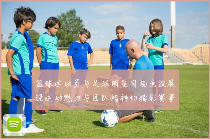 篮球运动员与足球明星同场竞技展现运动魅力与团队精神的精彩赛事