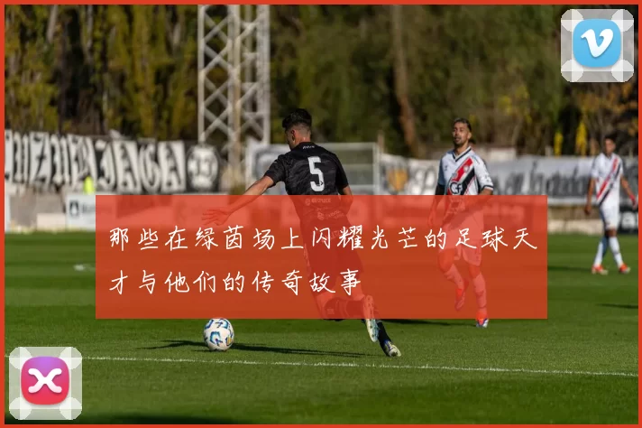 那些在绿茵场上闪耀光芒的足球天才与他们的传奇故事