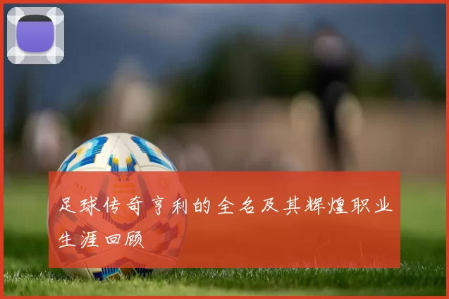 足球传奇亨利的全名及其辉煌职业生涯回顾