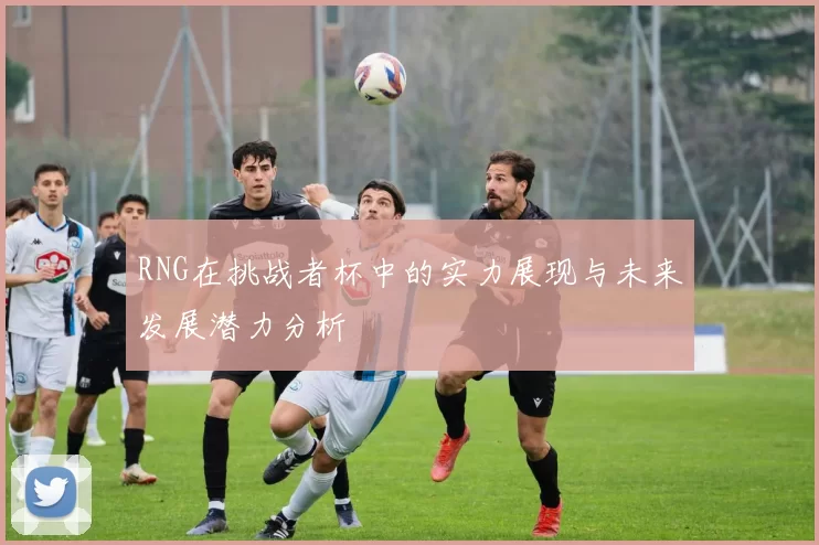 RNG在挑战者杯中的实力展现与未来发展潜力分析