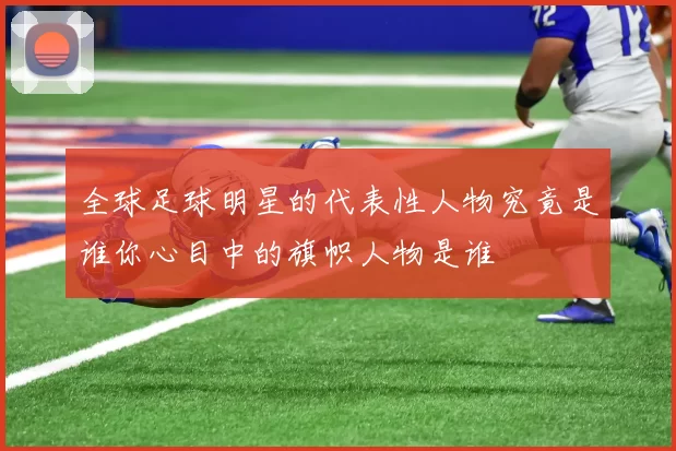 全球足球明星的代表性人物究竟是谁你心目中的旗帜人物是谁