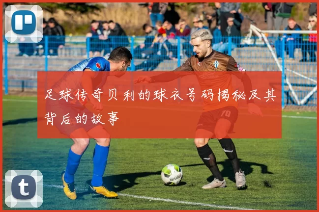 足球传奇贝利的球衣号码揭秘及其背后的故事