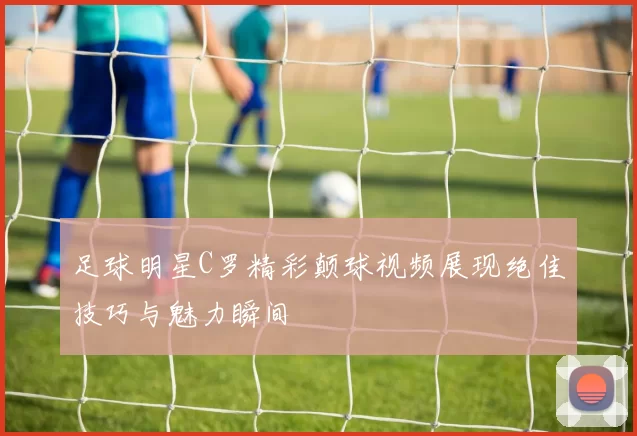 足球明星C罗精彩颠球视频展现绝佳技巧与魅力瞬间