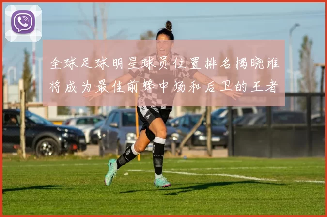 全球足球明星球员位置排名揭晓谁将成为最佳前锋中场和后卫的王者