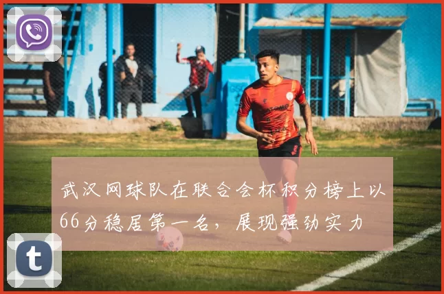 武汉网球队在联合会杯积分榜上以66分稳居第一名，展现强劲实力