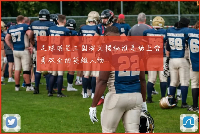 足球明星三国演义揭秘谁是场上智勇双全的英雄人物