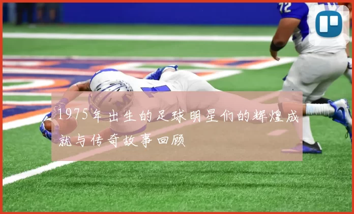 1975年出生的足球明星们的辉煌成就与传奇故事回顾