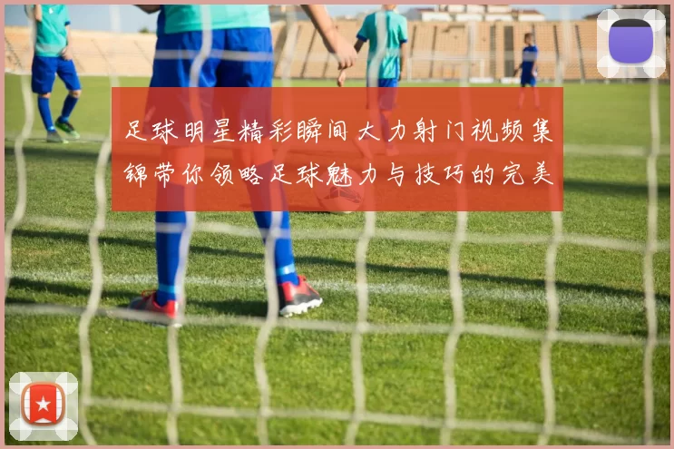 足球明星精彩瞬间大力射门视频集锦带你领略足球魅力与技巧的完美结合