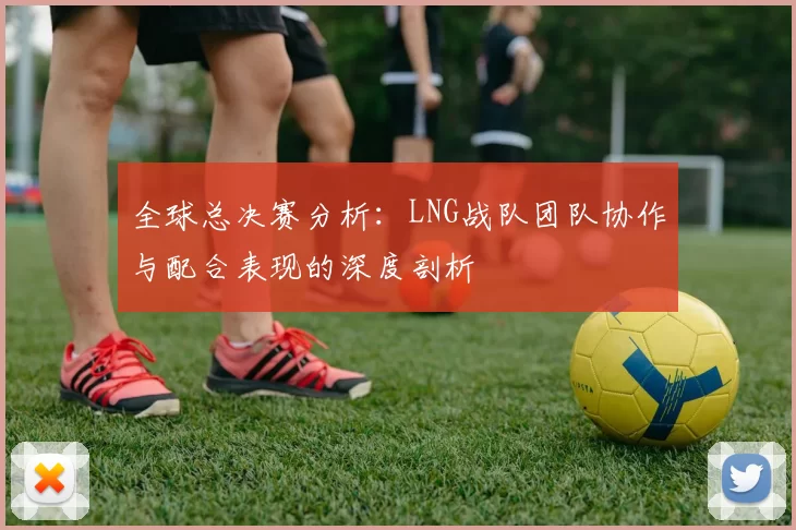 全球总决赛分析：LNG战队团队协作与配合表现的深度剖析