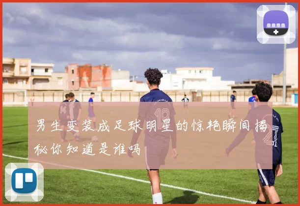 男生变装成足球明星的惊艳瞬间揭秘你知道是谁吗