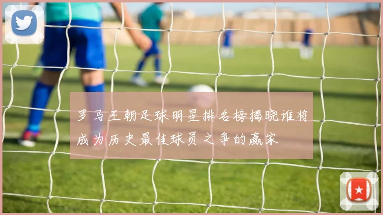 罗马王朝足球明星排名榜揭晓谁将成为历史最佳球员之争的赢家