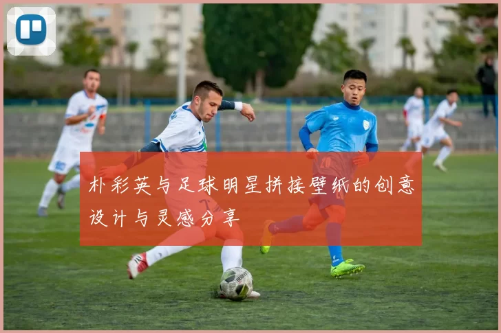 朴彩英与足球明星拼接壁纸的创意设计与灵感分享
