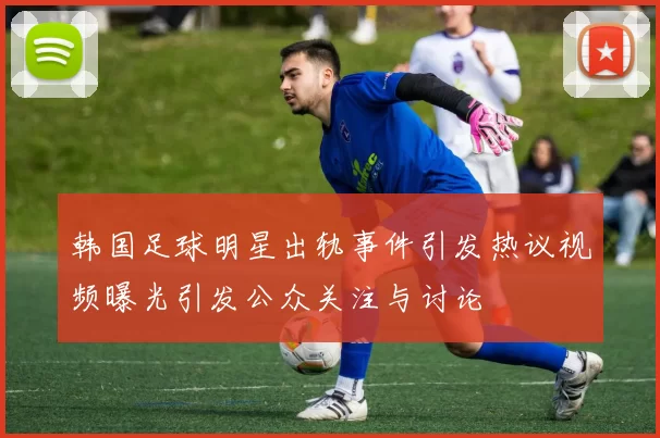 韩国足球明星出轨事件引发热议视频曝光引发公众关注与讨论