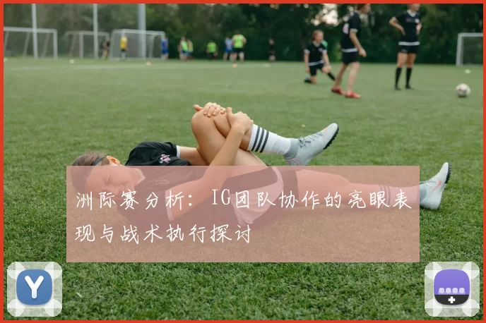 洲际赛分析：IG团队协作的亮眼表现与战术执行探讨