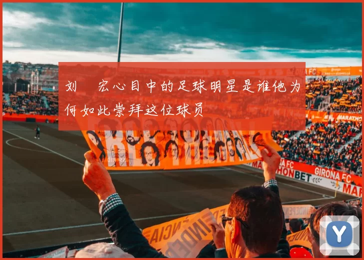 刘畊宏心目中的足球明星是谁他为何如此崇拜这位球员