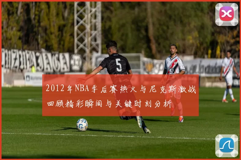 2012年NBA季后赛热火与尼克斯激战回顾精彩瞬间与关键时刻分析