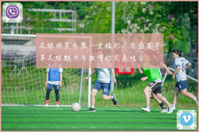 足球明星齐聚一堂精彩广告盛宴尽享足球魅力与激情的完美结合