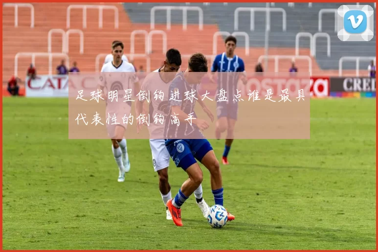 足球明星倒钩进球大盘点谁是最具代表性的倒钩高手