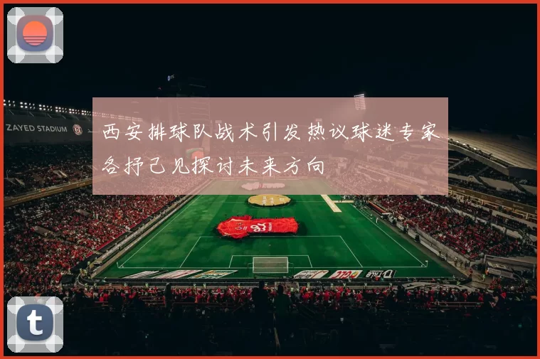 西安排球队战术引发热议球迷专家各抒己见探讨未来方向