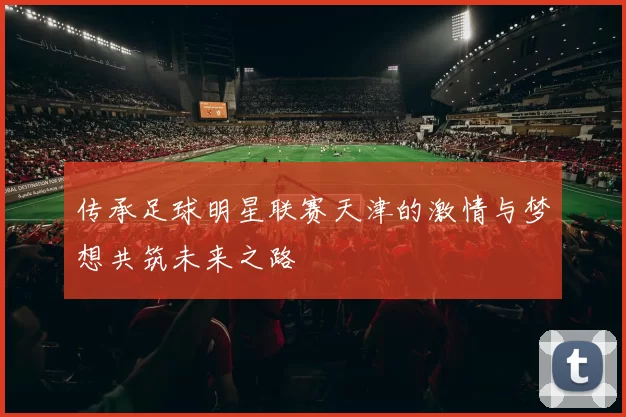 传承足球明星联赛天津的激情与梦想共筑未来之路