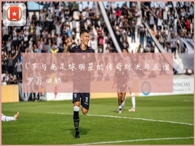 C罗与老足球明星的传奇对决与友谊岁月回顾