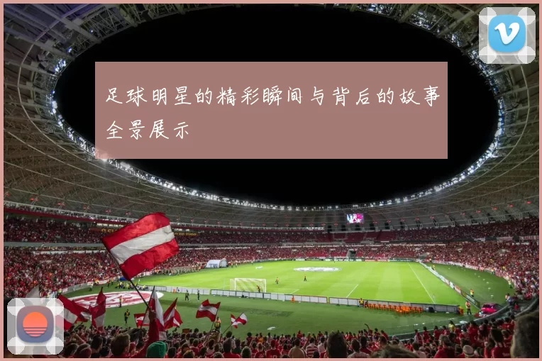 足球明星的精彩瞬间与背后的故事全景展示