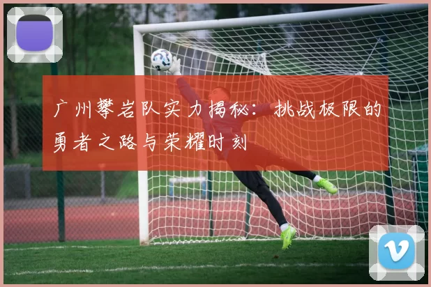 广州攀岩队实力揭秘：挑战极限的勇者之路与荣耀时刻