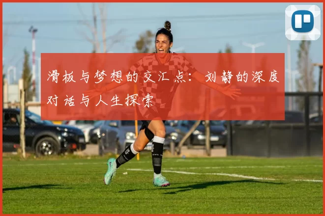 滑板与梦想的交汇点：刘静的深度对话与人生探索