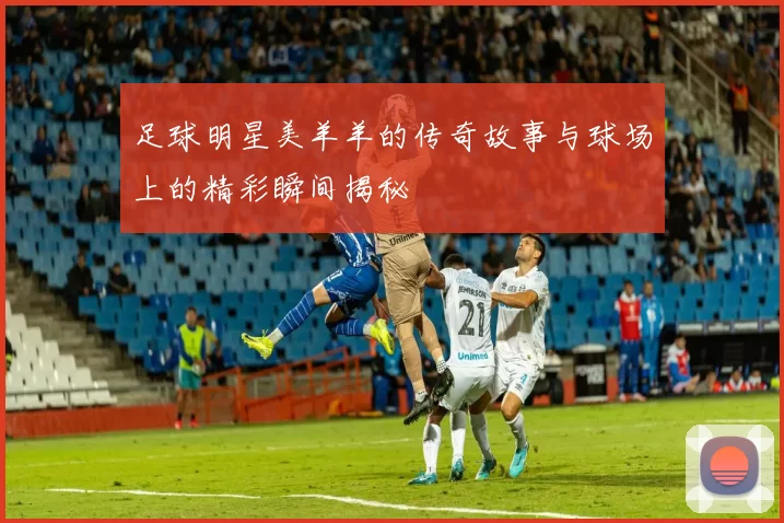 足球明星美羊羊的传奇故事与球场上的精彩瞬间揭秘