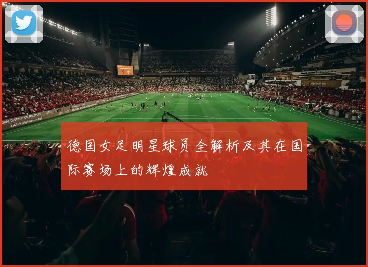 德国女足明星球员全解析及其在国际赛场上的辉煌成就