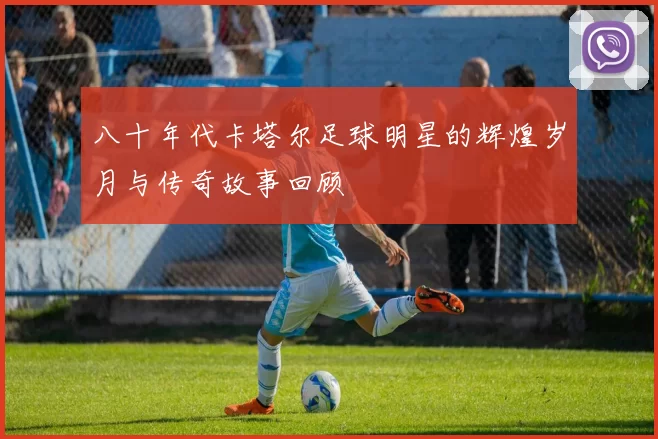 八十年代卡塔尔足球明星的辉煌岁月与传奇故事回顾