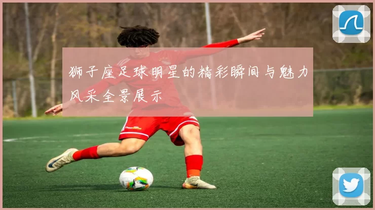 狮子座足球明星的精彩瞬间与魅力风采全景展示