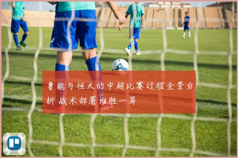 鲁能与恒大的中超比赛过程全景分析 战术部署谁胜一筹