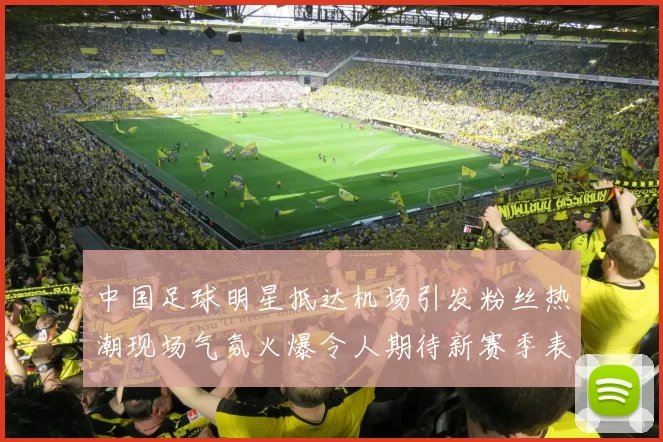 中国足球明星抵达机场引发粉丝热潮现场气氛火爆令人期待新赛季表现