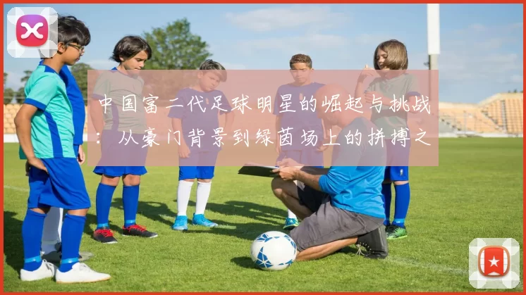 中国富二代足球明星的崛起与挑战：从豪门背景到绿茵场上的拼搏之路