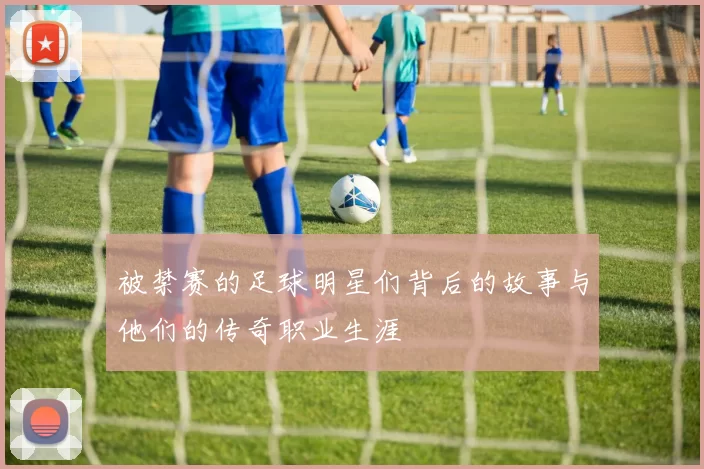被禁赛的足球明星们背后的故事与他们的传奇职业生涯