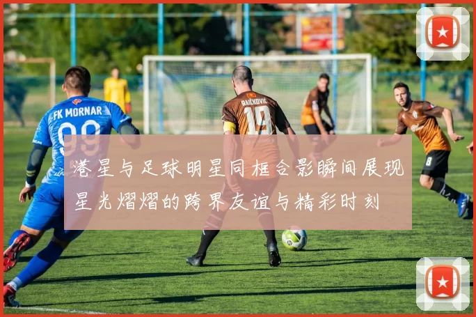 港星与足球明星同框合影瞬间展现星光熠熠的跨界友谊与精彩时刻