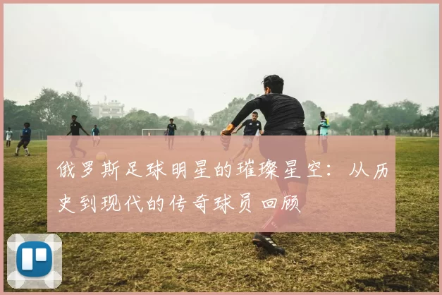 俄罗斯足球明星的璀璨星空：从历史到现代的传奇球员回顾