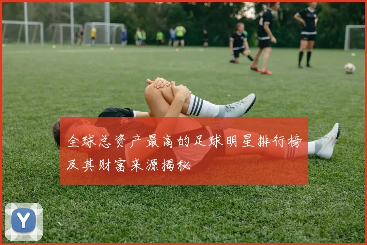 全球总资产最高的足球明星排行榜及其财富来源揭秘