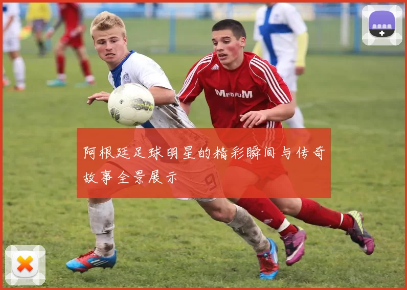 阿根廷足球明星的精彩瞬间与传奇故事全景展示