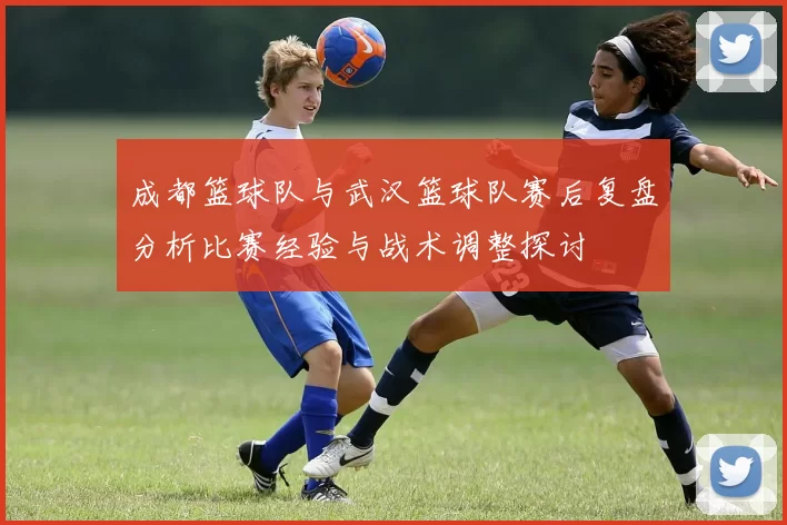 成都篮球队与武汉篮球队赛后复盘分析比赛经验与战术调整探讨