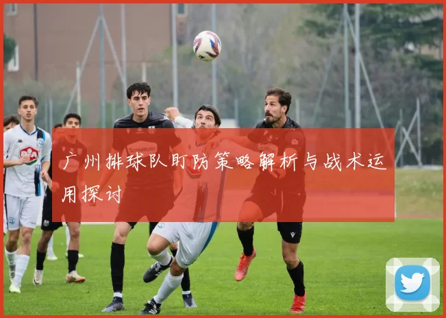 广州排球队盯防策略解析与战术运用探讨