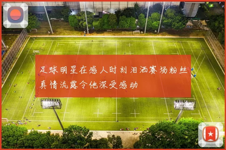 足球明星在感人时刻泪洒赛场粉丝真情流露令他深受感动